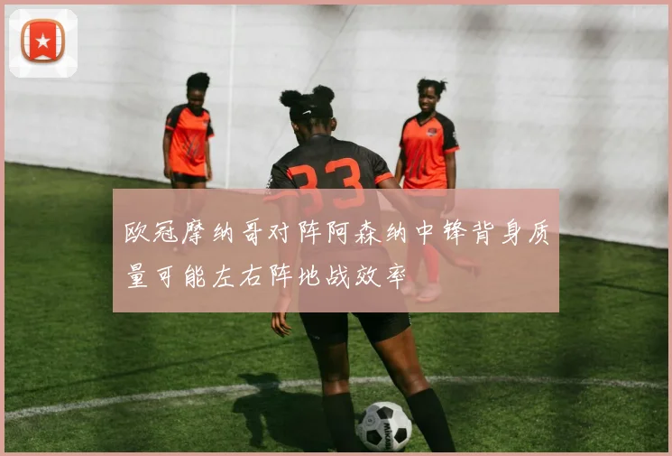 欧冠摩纳哥对阵阿森纳中锋背身质量可能左右阵地战效率