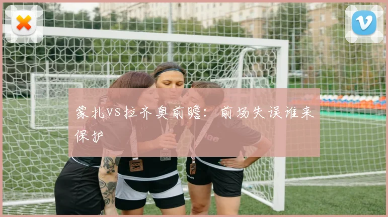蒙扎vs拉齐奥前瞻：前场失误谁来保护