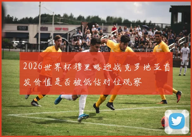 2026世界杯穆里略迎战克罗地亚首发价值是否被低估对位观察