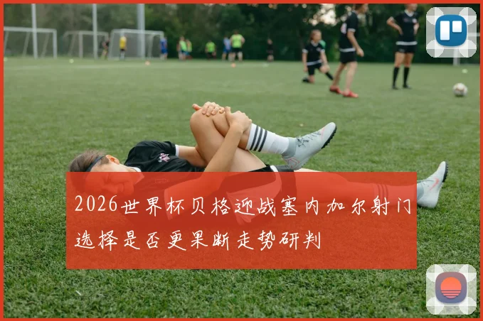 2026世界杯贝格迎战塞内加尔射门选择是否更果断走势研判