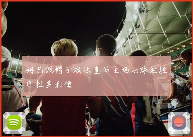 姆巴佩帽子戏法皇马主场七球狂胜巴拉多利德