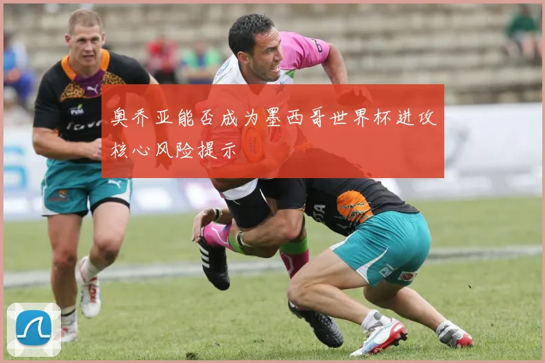 奥乔亚能否成为墨西哥世界杯进攻核心风险提示