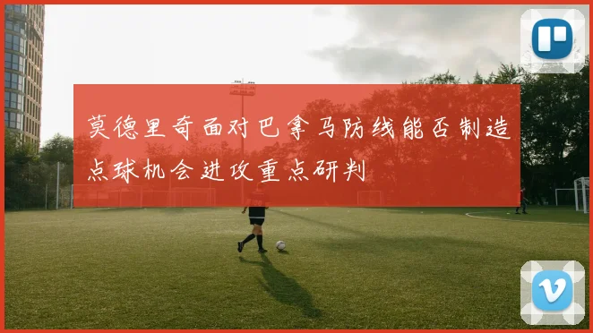 莫德里奇面对巴拿马防线能否制造点球机会进攻重点研判