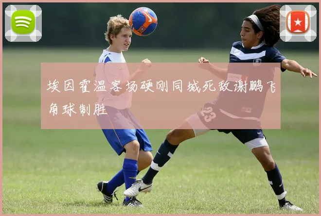 埃因霍温客场硬刚同城死敌谢鹏飞角球制胜