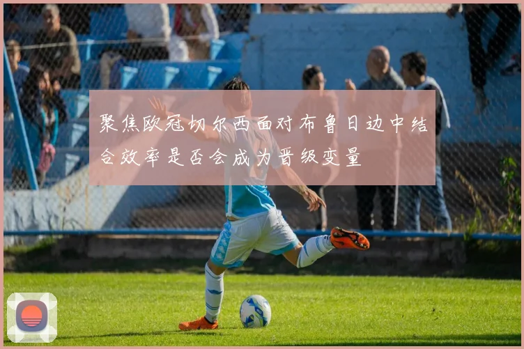 聚焦欧冠切尔西面对布鲁日边中结合效率是否会成为晋级变量