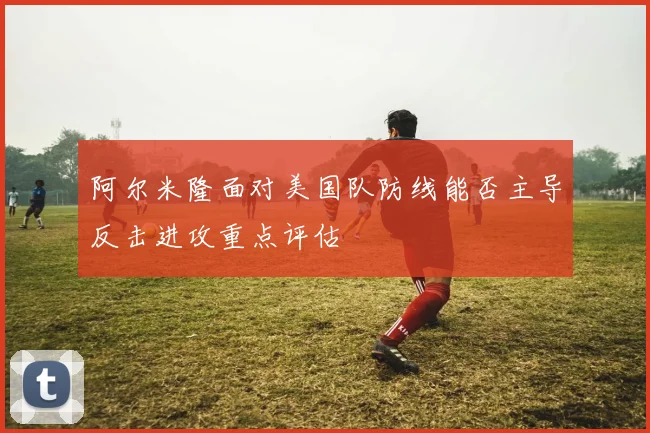 阿尔米隆面对美国队防线能否主导反击进攻重点评估
