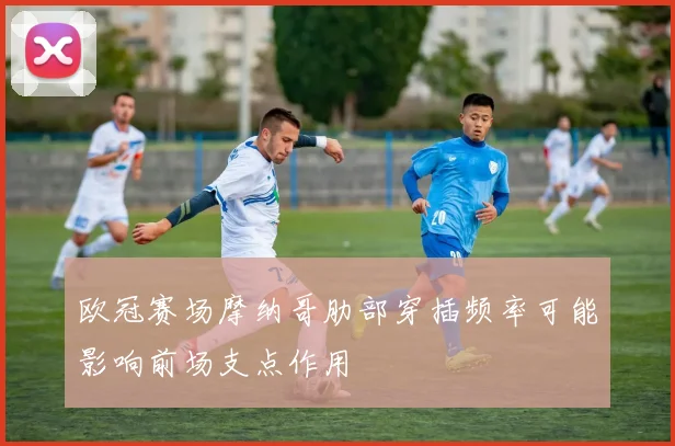 欧冠赛场摩纳哥肋部穿插频率可能影响前场支点作用