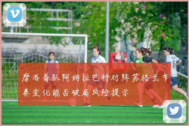 摩洛哥队阿姆拉巴特对阵苏格兰节奏变化能否破局风险提示