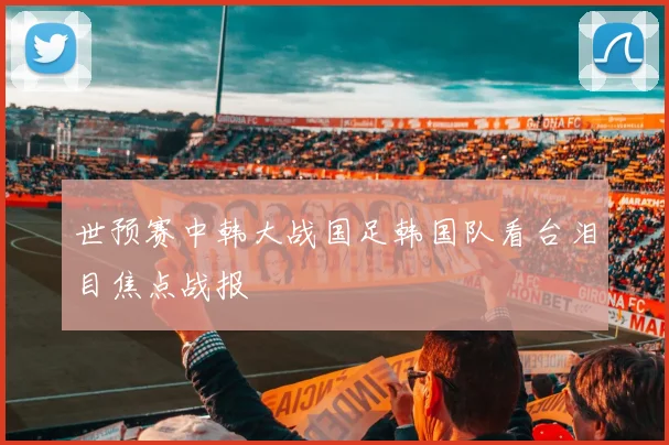 世预赛中韩大战国足韩国队看台泪目焦点战报