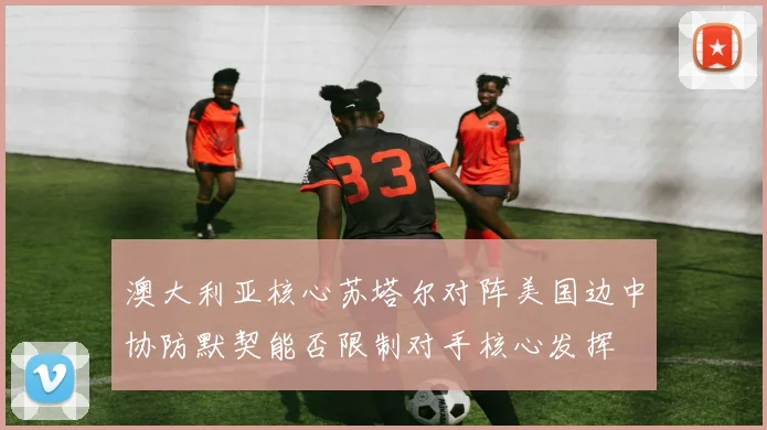 澳大利亚核心苏塔尔对阵美国边中协防默契能否限制对手核心发挥
