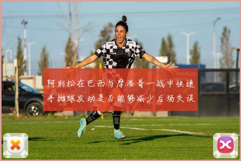阿利松在巴西与摩洛哥一战中快速手抛球发动是否能够减少后场失误