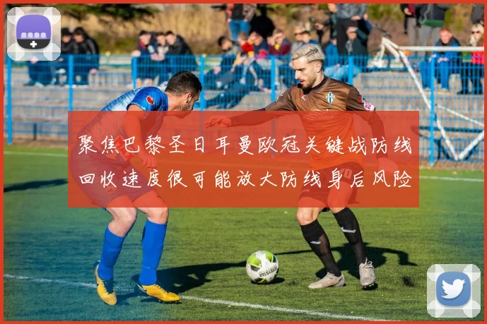 聚焦巴黎圣日耳曼欧冠关键战防线回收速度很可能放大防线身后风险