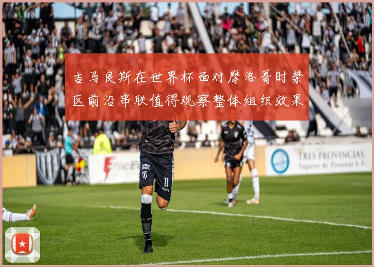 吉马良斯在世界杯面对摩洛哥时禁区前沿串联值得观察整体组织效果