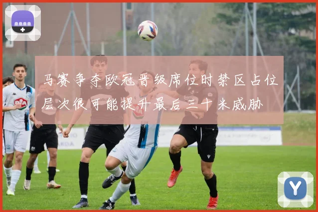 马赛争夺欧冠晋级席位时禁区占位层次很可能提升最后三十米威胁