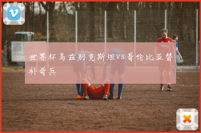 世界杯乌兹别克斯坦vs哥伦比亚替补奇兵