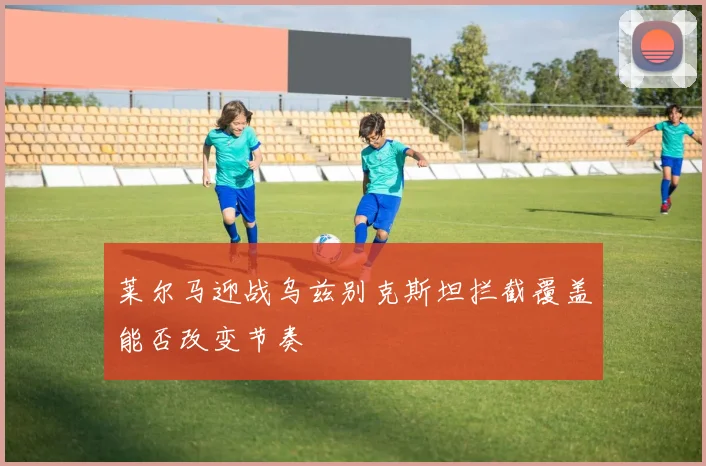 莱尔马迎战乌兹别克斯坦拦截覆盖能否改变节奏