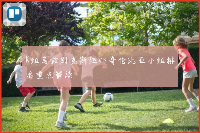 K组乌兹别克斯坦vs哥伦比亚小组排名重点解读