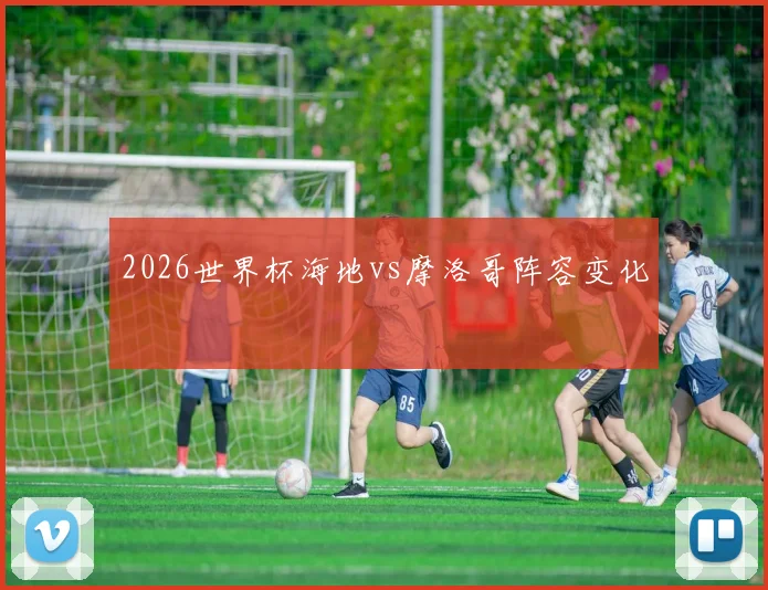 2026世界杯海地vs摩洛哥阵容变化