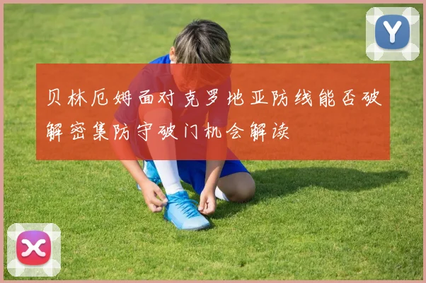 贝林厄姆面对克罗地亚防线能否破解密集防守破门机会解读