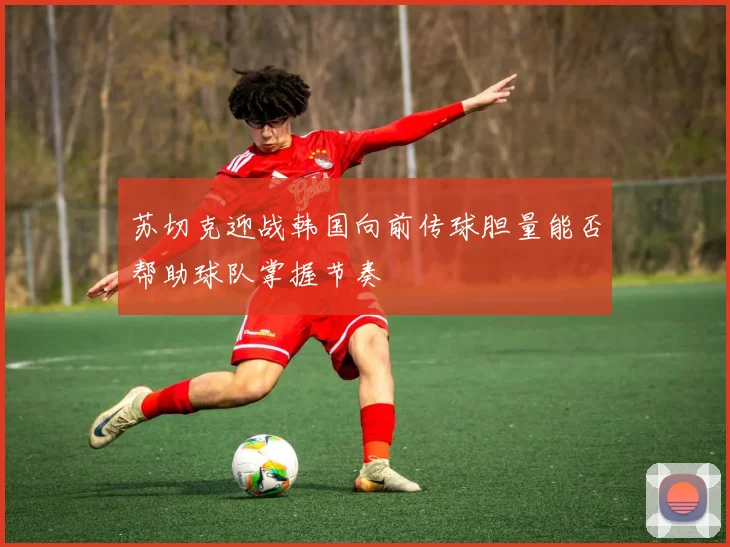 苏切克迎战韩国向前传球胆量能否帮助球队掌握节奏