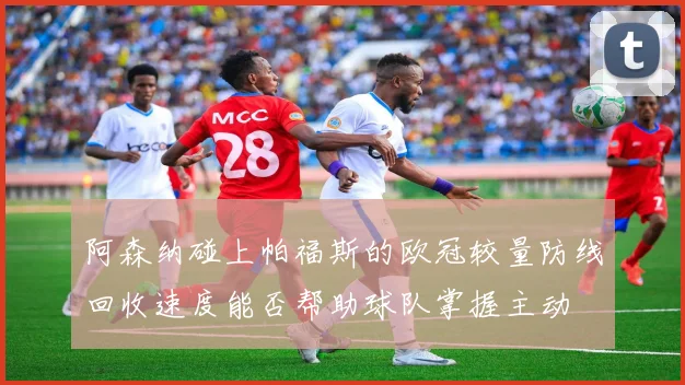 阿森纳碰上帕福斯的欧冠较量防线回收速度能否帮助球队掌握主动
