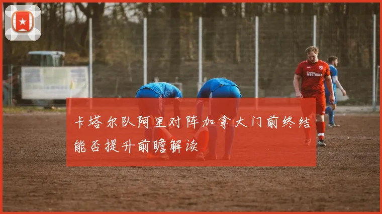 卡塔尔队阿里对阵加拿大门前终结能否提升前瞻解读