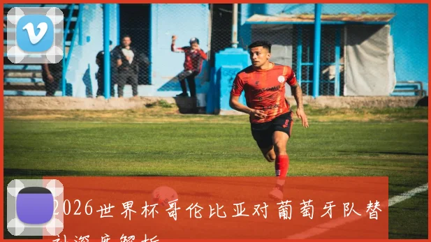 2026世界杯哥伦比亚对葡萄牙队替补深度解析