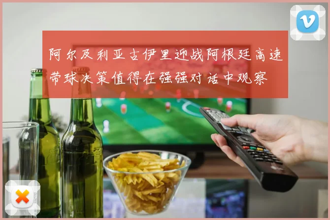 阿尔及利亚古伊里迎战阿根廷高速带球决策值得在强强对话中观察