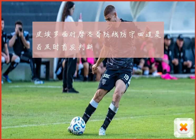 皮埃罗面对摩洛哥防线防守回追是否及时首发判断