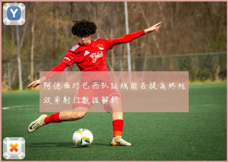 阿德面对巴西队防线能否提高终结效率射门数据解析