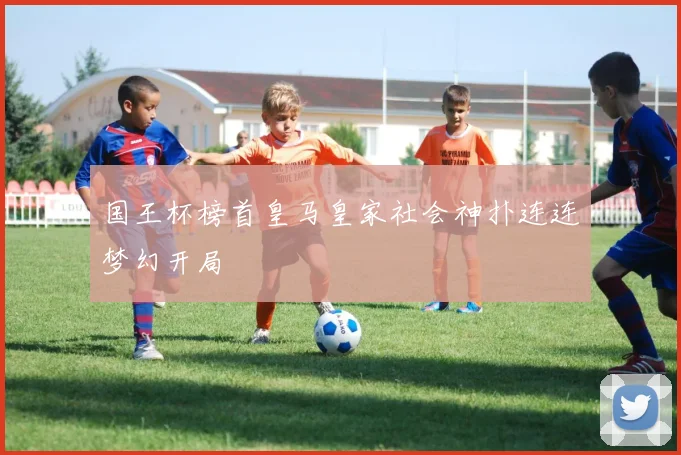 国王杯榜首皇马皇家社会神扑连连梦幻开局