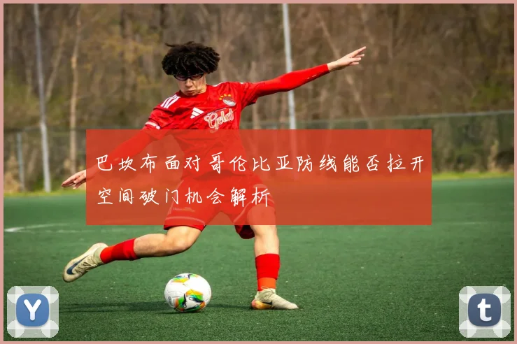 巴坎布面对哥伦比亚防线能否拉开空间破门机会解析