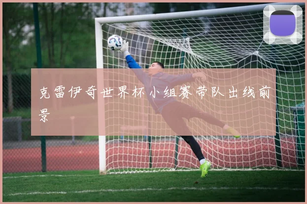克雷伊奇世界杯小组赛带队出线前景