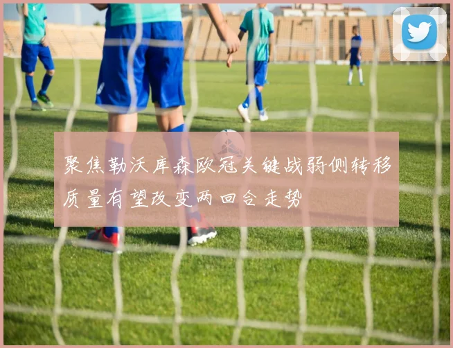 聚焦勒沃库森欧冠关键战弱侧转移质量有望改变两回合走势