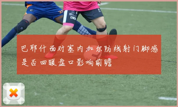 巴耶什面对塞内加尔防线射门脚感是否回暖盘口影响前瞻