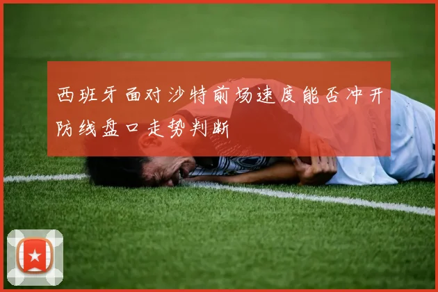 西班牙面对沙特前场速度能否冲开防线盘口走势判断