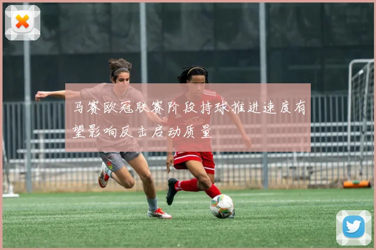 马赛欧冠联赛阶段持球推进速度有望影响反击启动质量