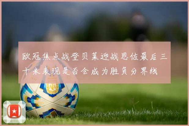欧冠焦点战登贝莱迎战恩佐最后三十米表现是否会成为胜负分界线