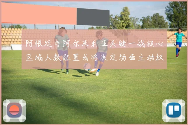 阿根廷与阿尔及利亚关键一战核心区域人数配置或将决定场面主动权
