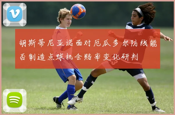 胡斯蒂尼亚诺面对厄瓜多尔防线能否制造点球机会赔率变化研判