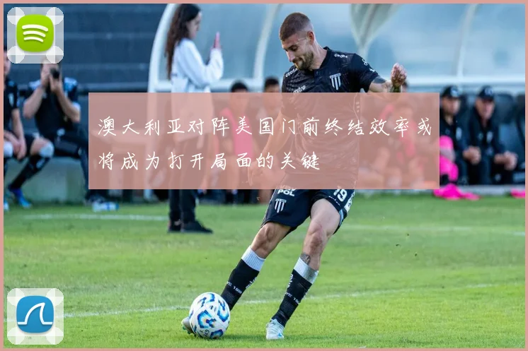 澳大利亚对阵美国门前终结效率或将成为打开局面的关键