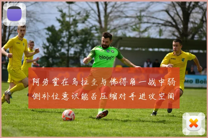 阿劳霍在乌拉圭与佛得角一战中弱侧补位意识能否压缩对手进攻空间
