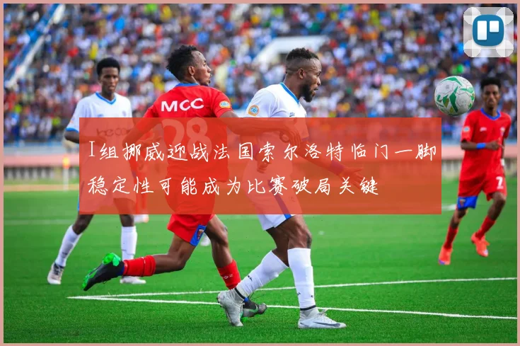 I组挪威迎战法国索尔洛特临门一脚稳定性可能成为比赛破局关键