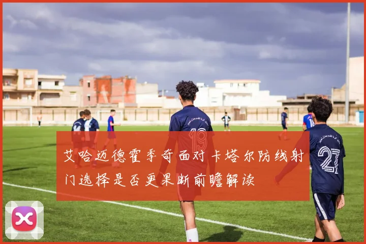 艾哈迈德霍季奇面对卡塔尔防线射门选择是否更果断前瞻解读