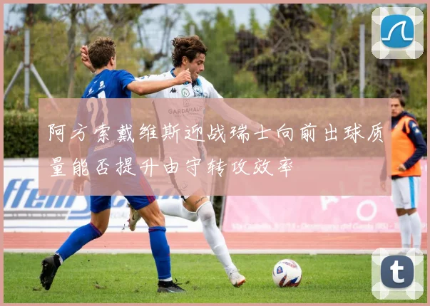 阿方索戴维斯迎战瑞士向前出球质量能否提升由守转攻效率