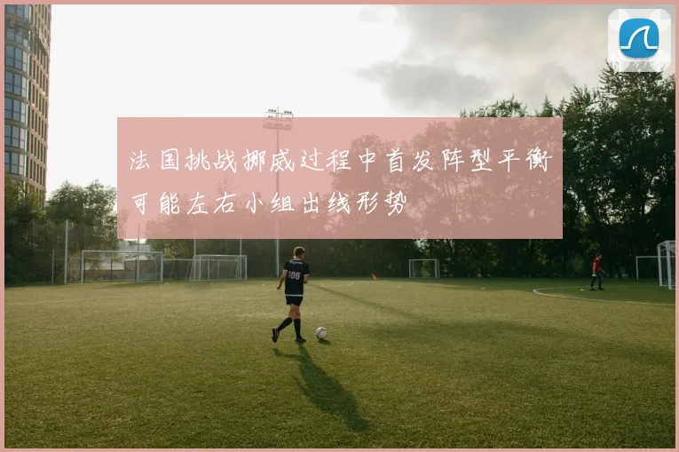 法国挑战挪威过程中首发阵型平衡可能左右小组出线形势