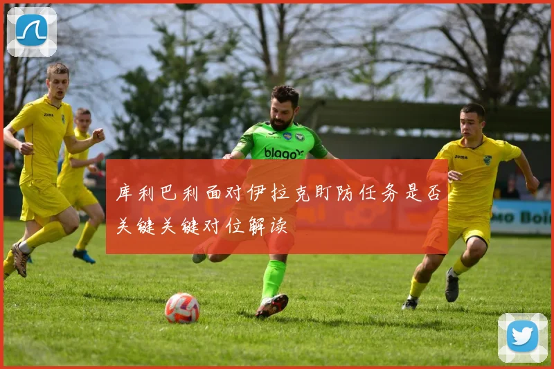 库利巴利面对伊拉克盯防任务是否关键关键对位解读