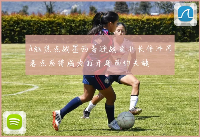 A组焦点战墨西哥迎战南非长传冲吊落点或将成为打开局面的关键